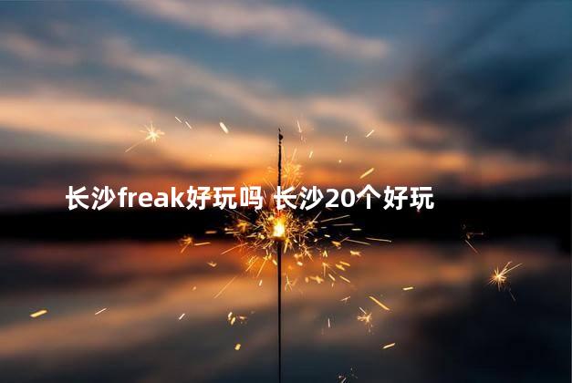 长沙freak好玩吗 长沙20个好玩的地方